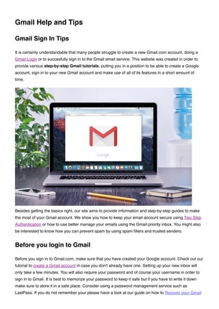 Gmail Help and Tips
Gmail Sign In Tips
It is certainly understandable that many people struggle to create a new Gmail.com account, doing a
Gmail Login or to succesfully sign in to the Gmail email service. This website was created in order to
provide various step-by-step Gmail tutorials, putting you in a position to be able to create a Google
account, sign in to your new Gmail account and make use of all of its features in a short amount of
time.
Besides getting the basics right, our site aims to provide information and step-by-step guides to make
the most of your Gmail account. We show you how to keep your email account secure using Two Step
Authentication or how to use better manage your emails using the Gmail priority inbox. You might also
be interested to know how you can prevent spam by using spam ﬁlters and trusted senders.
Before you login to Gmail
Before you sign in to Gmail.com, make sure that you have created your Google account. Check out our
tutorial to create a Gmail account in case you don't already have one. Setting up your new inbox will
only take a few minutes. You will also require your password and of course your username in order to
sign in to Gmail. It is best to memorize your password to keep it safe but if you have to write it down
make sure to store it in a safe place. Consider using a password management service such as
LastPass. If you do not remember your please have a look at our guide on how to Recover your Gmail
 