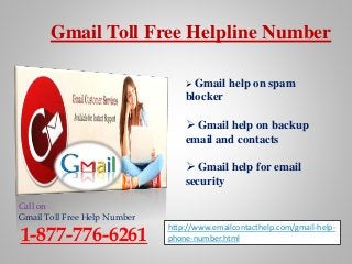 Gmail Toll Free Helpline Number
Call on
Gmail Toll Free Help Number
1-877-776-6261
http://www.emailcontacthelp.com/gmail-help-
phone-number.html
 Gmail help on spam
blocker
 Gmail help on backup
email and contacts
 Gmail help for email
security
 