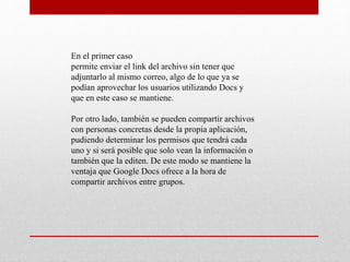 En el primer caso
permite enviar el link del archivo sin tener que
adjuntarlo al mismo correo, algo de lo que ya se
podían aprovechar los usuarios utilizando Docs y
que en este caso se mantiene.
Por otro lado, también se pueden compartir archivos
con personas concretas desde la propia aplicación,
pudiendo determinar los permisos que tendrá cada
uno y si será posible que solo vean la información o
también que la editen. De este modo se mantiene la
ventaja que Google Docs ofrece a la hora de
compartir archivos entre grupos.