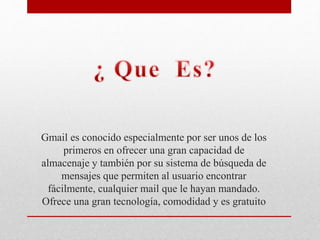 Gmail es conocido especialmente por ser unos de los
primeros en ofrecer una gran capacidad de
almacenaje y también por su sistema de búsqueda de
mensajes que permiten al usuario encontrar
fácilmente, cualquier mail que le hayan mandado.
Ofrece una gran tecnología, comodidad y es gratuito