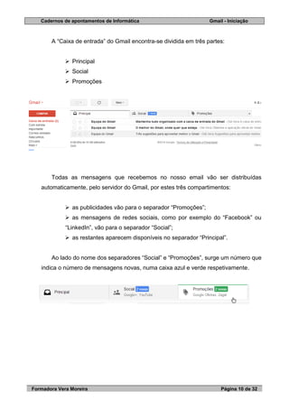 Cadernos de apontamentos de Informática Gmail - Iniciação
Formadora Vera Moreira Página 10 de 32
A “Caixa de entrada” do Gmail encontra-se dividida em três partes:
 Principal
 Social
 Promoções
Todas as mensagens que recebemos no nosso email vão ser distribuídas
automaticamente, pelo servidor do Gmail, por estes três compartimentos:
 as publicidades vão para o separador “Promoções”;
 as mensagens de redes sociais, como por exemplo do “Facebook” ou
“LinkedIn”, vão para o separador “Social”;
 as restantes aparecem disponíveis no separador “Principal”.
Ao lado do nome dos separadores “Social” e “Promoções”, surge um número que
indica o número de mensagens novas, numa caixa azul e verde respetivamente.
 