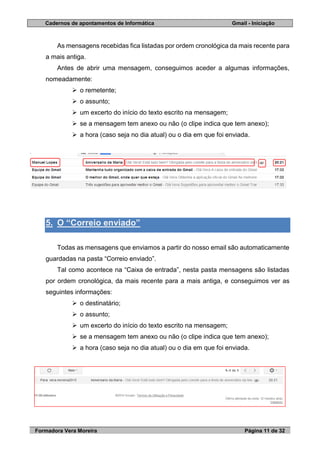 Cadernos de apontamentos de Informática Gmail - Iniciação
Formadora Vera Moreira Página 11 de 32
As mensagens recebidas fica listadas por ordem cronológica da mais recente para
a mais antiga.
Antes de abrir uma mensagem, conseguimos aceder a algumas informações,
nomeadamente:
 o remetente;
 o assunto;
 um excerto do início do texto escrito na mensagem;
 se a mensagem tem anexo ou não (o clipe indica que tem anexo);
 a hora (caso seja no dia atual) ou o dia em que foi enviada.
5. O “Correio enviado”
Todas as mensagens que enviamos a partir do nosso email são automaticamente
guardadas na pasta “Correio enviado”.
Tal como acontece na “Caixa de entrada”, nesta pasta mensagens são listadas
por ordem cronológica, da mais recente para a mais antiga, e conseguimos ver as
seguintes informações:
 o destinatário;
 o assunto;
 um excerto do início do texto escrito na mensagem;
 se a mensagem tem anexo ou não (o clipe indica que tem anexo);
 a hora (caso seja no dia atual) ou o dia em que foi enviada.
 