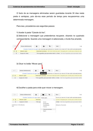 Cadernos de apontamentos de Informática Gmail - Iniciação
Formadora Vera Moreira Página 13 de 32
O facto de as mensagens eliminadas serem guardadas durante 30 dias nesta
pasta é vantajoso, pois dá-nos esse período de tempo para recuperarmos uma
determinada mensagem.
Para isso, procedemos aos seguintes passos:
1. Aceder à pasta “Caixote do lixo”.
2. Selecionar a mensagem que pretendemos recuperar, clicando no quadrado
correspondente. Quando uma mensagem é selecionada, o fundo fica amarelo.
3. Clicar no botão “Mover para”
4. Escolher a pasta para onde quer mover a mensagem.
 
