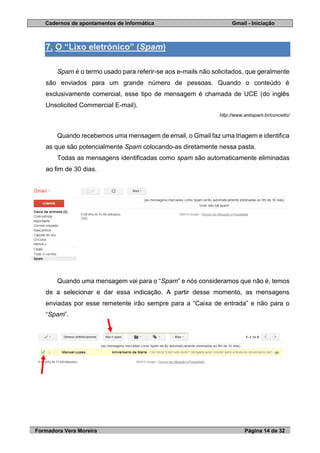 Cadernos de apontamentos de Informática Gmail - Iniciação
Formadora Vera Moreira Página 14 de 32
7. O “Lixo eletrónico” (Spam)
Spam é o termo usado para referir-se aos e-mails não solicitados, que geralmente
são enviados para um grande número de pessoas. Quando o conteúdo é
exclusivamente comercial, esse tipo de mensagem é chamada de UCE (do inglês
Unsolicited Commercial E-mail).
http://www.antispam.br/conceito/
Quando recebemos uma mensagem de email, o Gmail faz uma triagem e identifica
as que são potencialmente Spam colocando-as diretamente nessa pasta.
Todas as mensagens identificadas como spam são automaticamente eliminadas
ao fim de 30 dias.
Quando uma mensagem vai para o “Spam” e nós consideramos que não é, temos
de a selecionar e dar essa indicação. A partir desse momento, as mensagens
enviadas por esse remetente irão sempre para a “Caixa de entrada” e não para o
“Spam”.
 