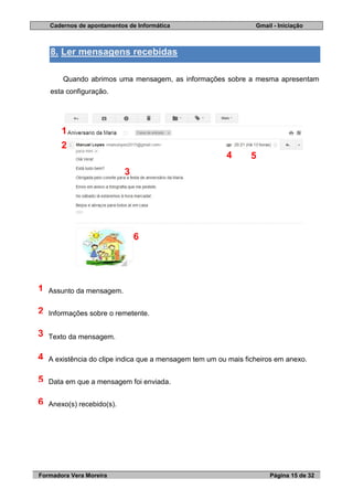 Cadernos de apontamentos de Informática Gmail - Iniciação
Formadora Vera Moreira Página 15 de 32
8. Ler mensagens recebidas
Quando abrimos uma mensagem, as informações sobre a mesma apresentam
esta configuração.
Assunto da mensagem.
Informações sobre o remetente.
Texto da mensagem.
A existência do clipe indica que a mensagem tem um ou mais ficheiros em anexo.
Data em que a mensagem foi enviada.
Anexo(s) recebido(s).
1
2
3
4
5
6
1
2
4
3
6
5
 