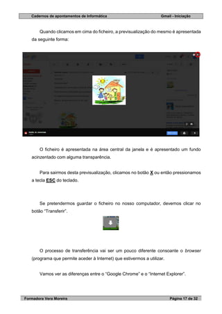 Cadernos de apontamentos de Informática Gmail - Iniciação
Formadora Vera Moreira Página 17 de 32
Quando clicamos em cima do ficheiro, a previsualização do mesmo é apresentada
da seguinte forma:
O ficheiro é apresentada na área central da janela e é apresentado um fundo
acinzentado com alguma transparência.
Para sairmos desta previsualização, clicamos no botão X ou então pressionamos
a tecla ESC do teclado.
Se pretendermos guardar o ficheiro no nosso computador, devemos clicar no
botão “Transferir”.
O processo de transferência vai ser um pouco diferente consoante o browser
(programa que permite aceder à Internet) que estivermos a utilizar.
Vamos ver as diferenças entre o “Google Chrome” e o “Internet Explorer”.
 