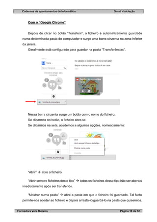 Cadernos de apontamentos de Informática Gmail - Iniciação
Formadora Vera Moreira Página 18 de 32
Com o “Google Chrome”
Depois de clicar no botão “Transferir”, o ficheiro é automaticamente guardado
numa determinada pasta do computador e surge uma barra cinzenta na zona inferior
da janela.
Geralmente está configurado para guardar na pasta “Transferências”.
Nessa barra cinzenta surge um botão com o nome do ficheiro.
Se clicarmos no botão, o ficheiro abre-se.
Se clicarmos na seta, acedemos a algumas opções, nomeadamente:
“Abrir”  abre o ficheiro
“Abrir sempre ficheiros deste tipo”  todos os ficheiros desse tipo irão ser abertos
imediatamente após ser transferido.
“Mostrar numa pasta”  abre a pasta em que o ficheiro foi guardado. Tal facto
permite-nos aceder ao ficheiro e depois arrastá-lo/guardá-lo na pasta que quisermos.
 