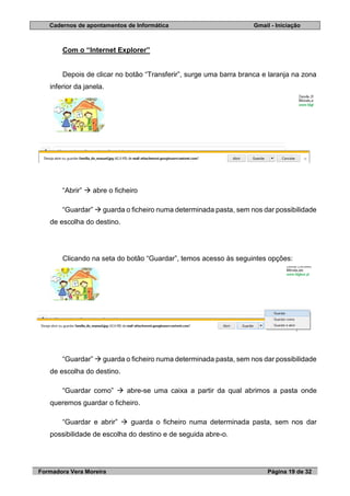 Cadernos de apontamentos de Informática Gmail - Iniciação
Formadora Vera Moreira Página 19 de 32
Com o “Internet Explorer”
Depois de clicar no botão “Transferir”, surge uma barra branca e laranja na zona
inferior da janela.
“Abrir”  abre o ficheiro
“Guardar”  guarda o ficheiro numa determinada pasta, sem nos dar possibilidade
de escolha do destino.
Clicando na seta do botão “Guardar”, temos acesso às seguintes opções:
“Guardar”  guarda o ficheiro numa determinada pasta, sem nos dar possibilidade
de escolha do destino.
“Guardar como”  abre-se uma caixa a partir da qual abrimos a pasta onde
queremos guardar o ficheiro.
“Guardar e abrir”  guarda o ficheiro numa determinada pasta, sem nos dar
possibilidade de escolha do destino e de seguida abre-o.
 