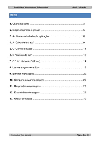 Cadernos de apontamentos de Informática Gmail - Iniciação
Formadora Vera Moreira Página 2 de 32
Índice
1. Criar uma conta ................................................................................3
2. Iniciar e terminar a sessão ................................................................5
3. Ambiente de trabalho da aplicação ...................................................8
4. A “Caixa de entrada” .........................................................................9
5. O “Correio enviado”...........................................................................11
6. O “Caixote do lixo” ............................................................................12
7. O “Lixo eletrónico” (Spam) ................................................................14
8. Ler mensagens recebidas.................................................................15
9. Eliminar mensagens..........................................................................20
10. Compor e enviar mensagens..........................................................20
11. Responder a mensagens................................................................25
12. Encaminhar mensagens.................................................................28
13. Gravar contactos ............................................................................30
 