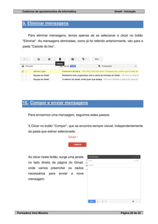 Cadernos de apontamentos de Informática Gmail - Iniciação
Formadora Vera Moreira Página 20 de 32
9. Eliminar mensagens
Para eliminar mensagens, temos apenas de as selecionar e clicar no botão
“Eliminar”. As mensagens eliminadas, como já foi referido anteriormente, vão para a
pasta “Caixote do lixo”.
10. Compor e enviar mensagens
Para enviarmos uma mensagem, seguimos estes passos:
1.Clicar no botão “Compor”, que se encontra sempre visível, independentemente
da pasta que estiver selecionada.
Ao clicar neste botão, surge uma janela
no lado direito da página do Gmail,
onde vamos preencher os dados
necessários para enviar a nova
mensagem.
 