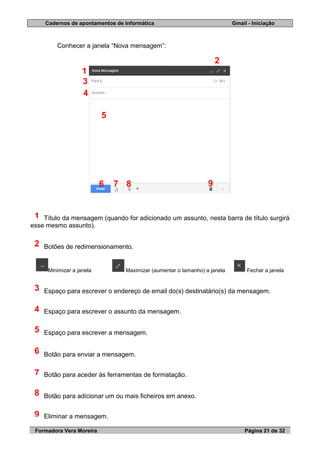 Cadernos de apontamentos de Informática Gmail - Iniciação
Formadora Vera Moreira Página 21 de 32
Conhecer a janela “Nova mensagem”:
Título da mensagem (quando for adicionado um assunto, nesta barra de título surgirá
esse mesmo assunto).
Botões de redimensionamento.
Minimizar a janela Maximizar (aumentar o tamanho) a janela Fechar a janela
Espaço para escrever o endereço de email do(s) destinatário(s) da mensagem.
Espaço para escrever o assunto da mensagem.
Espaço para escrever a mensagem.
Botão para enviar a mensagem.
Botão para aceder às ferramentas de formatação.
Botão para adicionar um ou mais ficheiros em anexo.
Eliminar a mensagem.
1
2
3
4
5
6
7
8
9
1
2
3
4
5
6 7 8 9
 