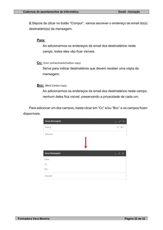 Cadernos de apontamentos de Informática Gmail - Iniciação
Formadora Vera Moreira Página 22 de 32
2.Depois de clicar no botão “Compor”, vamos escrever o endereço de email do(s)
destinatário(s) da mensagem.
Para:
Ao adicionarmos os endereços de email dos destinatários neste
campo, todos eles vão ficar visíveis.
Cc: (Com conhecimento/Carbon copy)
Serve para indicar destinatários que devem receber uma cópia da
mensagem.
Bcc: (Blind Carbon copy)
Ao adicionarmos os endereços de email dos destinatários neste campo,
nenhum deles fica visível, preservando a privacidade de cada um.
Para adicionar um dos campos, basta clicar em “Cc” e/ou “Bcc” e os campos ficam
disponíveis.
 