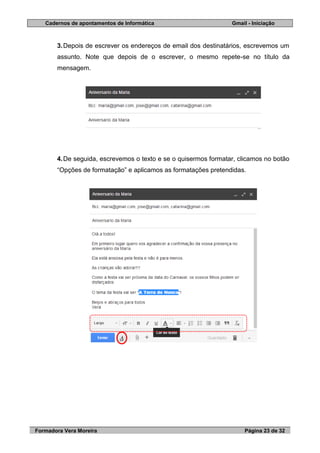 Cadernos de apontamentos de Informática Gmail - Iniciação
Formadora Vera Moreira Página 23 de 32
3.Depois de escrever os endereços de email dos destinatários, escrevemos um
assunto. Note que depois de o escrever, o mesmo repete-se no título da
mensagem.
4.De seguida, escrevemos o texto e se o quisermos formatar, clicamos no botão
“Opções de formatação” e aplicamos as formatações pretendidas.
 