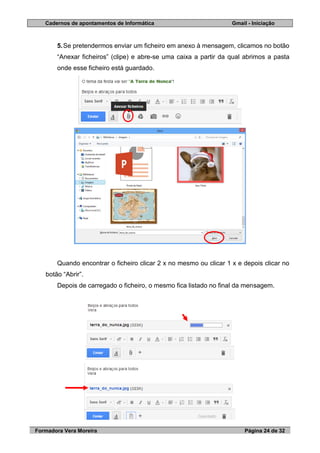 Cadernos de apontamentos de Informática Gmail - Iniciação
Formadora Vera Moreira Página 24 de 32
5.Se pretendermos enviar um ficheiro em anexo à mensagem, clicamos no botão
“Anexar ficheiros” (clipe) e abre-se uma caixa a partir da qual abrimos a pasta
onde esse ficheiro está guardado.
Quando encontrar o ficheiro clicar 2 x no mesmo ou clicar 1 x e depois clicar no
botão “Abrir”.
Depois de carregado o ficheiro, o mesmo fica listado no final da mensagem.
 