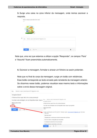 Cadernos de apontamentos de Informática Gmail - Iniciação
Formadora Vera Moreira Página 26 de 32
3. Surge uma caixa na zona inferior da mensagem, onde iremos escrever a
resposta.
Note que, uma vez que estamos a utilizar a opção “Responder”, os campos “Para”
e “Assunto” ficam preenchidos automaticamente.
4. Escrever a mensagem, formatar e anexar um ficheiro se assim pretender.
Note que no final do corpo da mensagem, surge um botão com reticências.
Esse botão corresponde ao texto enviado pelo remetente da mensagem anterior.
Se clicarmos nesse botão, podemos visualizar esse mesmo texto e informações
sobre o envio dessa mensagem original.
 