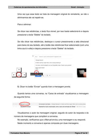 Cadernos de apontamentos de Informática Gmail - Iniciação
Formadora Vera Moreira Página 27 de 32
Uma vez que esse texto se trata da mensagem original do remetente, se não o
eliminarmos ele vai repetir-se.
Para o eliminar:
Se clicar nas reticências, o texto fica visível, por isso basta selecioná-lo e depois
pressionar a tecla “Delete” do teclado.
Se não clicar nas reticências, desloque o cursor pressionando a seta direcional
para baixo do seu teclado, até o botão das reticências ficar selecionado (com uma
linha azul à volta) e depois pressione a tecla “Delete” do teclado.
5. Clicar no botão “Enviar” quando tiver a mensagem pronta.
Quando temos uma conversa, na “Caixa de entrada” visualizamos a mensagem
da seguinte forma:
Visualizamos o autor da mensagem original, seguido do autor da resposta e do
número de mensagens que compõem a conversa.
No exemplo, verificamos que o Manuel enviou uma mensagem e eu respondi.
Neste momento a conversa é apenas composta por duas mensagens.
 