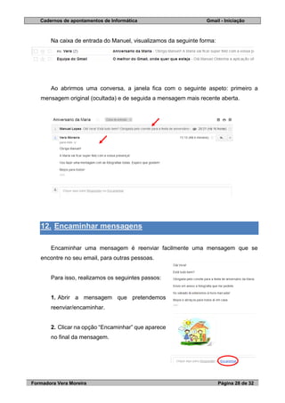 Cadernos de apontamentos de Informática Gmail - Iniciação
Formadora Vera Moreira Página 28 de 32
Na caixa de entrada do Manuel, visualizamos da seguinte forma:
Ao abrirmos uma conversa, a janela fica com o seguinte aspeto: primeiro a
mensagem original (ocultada) e de seguida a mensagem mais recente aberta.
12. Encaminhar mensagens
Encaminhar uma mensagem é reenviar facilmente uma mensagem que se
encontre no seu email, para outras pessoas.
Para isso, realizamos os seguintes passos:
1. Abrir a mensagem que pretendemos
reenviar/encaminhar.
2. Clicar na opção “Encaminhar” que aparece
no final da mensagem.
 