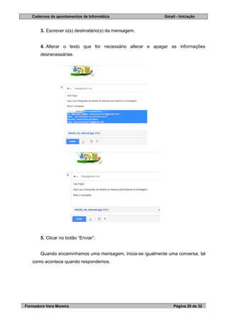 Cadernos de apontamentos de Informática Gmail - Iniciação
Formadora Vera Moreira Página 29 de 32
3. Escrever o(s) destinatário(s) da mensagem.
4. Alterar o texto que for necessário alterar e apagar as informações
desnecessárias.
5. Clicar no botão “Enviar”.
Quando encaminhamos uma mensagem, inicia-se igualmente uma conversa, tal
como acontece quando respondemos.
 