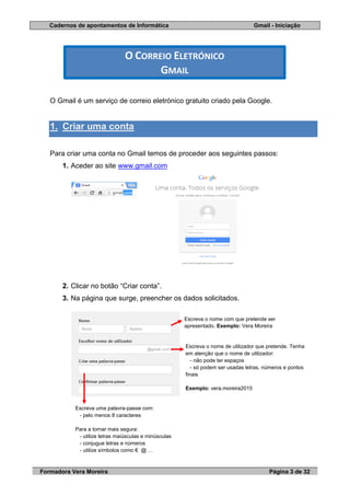 Cadernos de apontamentos de Informática Gmail - Iniciação
Formadora Vera Moreira Página 3 de 32
O Gmail é um serviço de correio eletrónico gratuito criado pela Google.
1. Criar uma conta
Para criar uma conta no Gmail temos de proceder aos seguintes passos:
1. Aceder ao site www.gmail.com
2. Clicar no botão “Criar conta”.
3. Na página que surge, preencher os dados solicitados.
O CORREIO ELETRÓNICO
GMAIL
Escreva o nome com que pretende ser
apresentado. Exemplo: Vera Moreira
Escreva o nome de utilizador que pretende. Tenha
em atenção que o nome de utilizador:
- não pode ter espaços
- só podem ser usadas letras, números e pontos
finais
Exemplo: vera.moreira2015
Escreva uma palavra-passe com:
- pelo menos 8 caracteres
Para a tornar mais segura:
- utilize letras maiúsculas e minúsculas
- conjugue letras e números
- utilize símbolos como € @ …
 