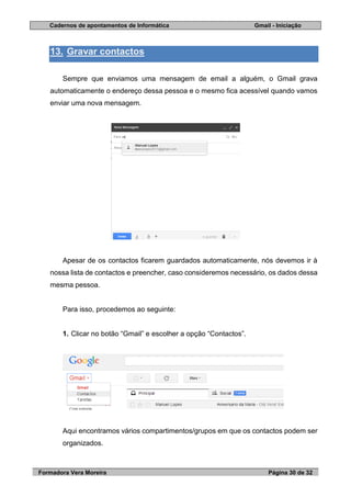 Cadernos de apontamentos de Informática Gmail - Iniciação
Formadora Vera Moreira Página 30 de 32
13. Gravar contactos
Sempre que enviamos uma mensagem de email a alguém, o Gmail grava
automaticamente o endereço dessa pessoa e o mesmo fica acessível quando vamos
enviar uma nova mensagem.
Apesar de os contactos ficarem guardados automaticamente, nós devemos ir à
nossa lista de contactos e preencher, caso consideremos necessário, os dados dessa
mesma pessoa.
Para isso, procedemos ao seguinte:
1. Clicar no botão “Gmail” e escolher a opção “Contactos”.
Aqui encontramos vários compartimentos/grupos em que os contactos podem ser
organizados.
 