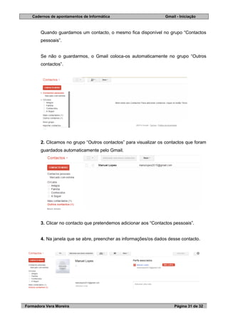 Cadernos de apontamentos de Informática Gmail - Iniciação
Formadora Vera Moreira Página 31 de 32
Quando guardamos um contacto, o mesmo fica disponível no grupo “Contactos
pessoais”.
Se não o guardarmos, o Gmail coloca-os automaticamente no grupo “Outros
contactos”.
2. Clicamos no grupo “Outros contactos” para visualizar os contactos que foram
guardados automaticamente pelo Gmail.
3. Clicar no contacto que pretendemos adicionar aos “Contactos pessoais”.
4. Na janela que se abre, preencher as informações/os dados desse contacto.
 