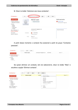 Cadernos de apontamentos de Informática Gmail - Iniciação
Formadora Vera Moreira Página 32 de 32
5. Clicar no botão “Adicionar aos meus contactos”.
A partir desse momento o contacto fica acessível a partir do grupo “Contactos
pessoais”.
Se quiser eliminar um contacto, tem de selecioná-lo, clicar no botão “Mais” e
escolher a opção “Eliminar contacto”.
 