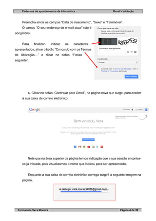 Cadernos de apontamentos de Informática Gmail - Iniciação
Formadora Vera Moreira Página 4 de 32
Preencha ainda os campos “Data de nascimento”, “Sexo” e “Telemóvel”.
O campo “O seu endereço de e-mail atual” não é
obrigatório.
Para finalizar, indicar os caracteres
apresentados, ativar o botão “Concordo com os Termos
de Utilização…” e clicar no botão “Passo
seguinte”.
4. Clicar no botão “Continuar para Gmail”, na página nova que surge, para aceder
à sua caixa de correio eletrónico
Note que na área superior da página temos indicação que a sua sessão encontra-
se já iniciada, pois visualizamos o nome que indicou para ser apresentado.
Enquanto a sua caixa de correio eletrónico carrega surgirá a seguinte imagem na
página.
 