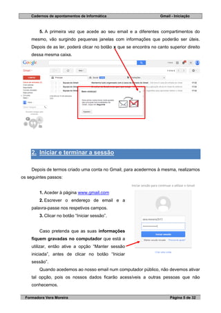 Cadernos de apontamentos de Informática Gmail - Iniciação
Formadora Vera Moreira Página 5 de 32
5. A primeira vez que acede ao seu email e a diferentes compartimentos do
mesmo, vão surgindo pequenas janelas com informações que poderão ser úteis.
Depois de as ler, poderá clicar no botão x que se encontra no canto superior direito
dessa mesma caixa.
2. Iniciar e terminar a sessão
Depois de termos criado uma conta no Gmail, para acedermos à mesma, realizamos
os seguintes passos:
1. Aceder à página www.gmail.com
2. Escrever o endereço de email e a
palavra-passe nos respetivos campos.
3. Clicar no botão “Iniciar sessão”.
Caso pretenda que as suas informações
fiquem gravadas no computador que está a
utilizar, então ative a opção “Manter sessão
iniciada”, antes de clicar no botão “Iniciar
sessão”.
Quando acedemos ao nosso email num computador público, não devemos ativar
tal opção, pois os nossos dados ficarão acessíveis a outras pessoas que não
conhecemos.
 