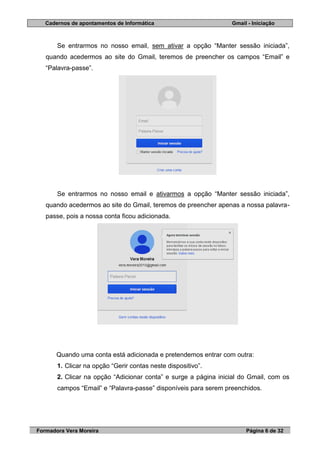 Cadernos de apontamentos de Informática Gmail - Iniciação
Formadora Vera Moreira Página 6 de 32
Se entrarmos no nosso email, sem ativar a opção “Manter sessão iniciada”,
quando acedermos ao site do Gmail, teremos de preencher os campos “Email” e
“Palavra-passe”.
Se entrarmos no nosso email e ativarmos a opção “Manter sessão iniciada”,
quando acedermos ao site do Gmail, teremos de preencher apenas a nossa palavra-
passe, pois a nossa conta ficou adicionada.
Quando uma conta está adicionada e pretendemos entrar com outra:
1. Clicar na opção “Gerir contas neste dispositivo”.
2. Clicar na opção “Adicionar conta” e surge a página inicial do Gmail, com os
campos “Email” e “Palavra-passe” disponíveis para serem preenchidos.
 