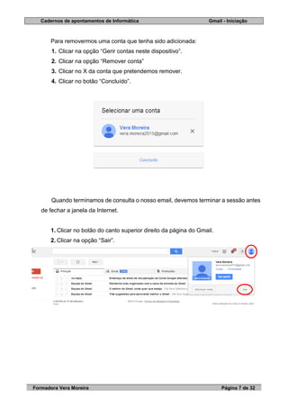 Cadernos de apontamentos de Informática Gmail - Iniciação
Formadora Vera Moreira Página 7 de 32
Para removermos uma conta que tenha sido adicionada:
1. Clicar na opção “Gerir contas neste dispositivo”.
2. Clicar na opção “Remover conta”
3. Clicar no X da conta que pretendemos remover.
4. Clicar no botão “Concluído”.
Quando terminamos de consulta o nosso email, devemos terminar a sessão antes
de fechar a janela da Internet.
1. Clicar no botão do canto superior direito da página do Gmail.
2. Clicar na opção “Sair”.
 