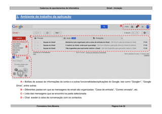 Cadernos de apontamentos de Informática Gmail - Iniciação
Formadora Vera Moreira Página 8 de 32
3. Ambiente de trabalho da aplicação
A – Botões de acesso às informações da conta e a outras funcionalidades/aplicações do Google, tais como “Google+”, “Google
Drive”, entre outras.
B – Diferentes pastas em que as mensagens de email são organizadas: “Caixa de entrada”, “Correio enviado”, etc.
C – Lista das mensagens que se encontra na pasta selecionada.
D – Chat: aceder à caixa de conversação com os contactos.
A
B
C
D
 