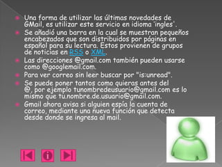    Una forma de utilizar las últimas novedades de
    GMail, es utilizar este servicio en idioma ‘ingles'.
   Se añadió una barra en la cual se muestran pequeños
    encabezados que son distribuidos por páginas en
    español para su lectura. Estos provienen de grupos
    de noticias en RSS o XML.
   Las direcciones @gmail.com también pueden usarse
    como @googlemail.com.
   Para ver correo sin leer buscar por "is:unread".
   Se puede poner tantos como quieras antes del
    @, por ejemplo tunombredeusuario@gmail.com es lo
    mismo que tu.nombre.de.usuario@gmail.com.
   Gmail ahora avisa si alguien espía la cuenta de
    correo, mediante una nueva función que detecta
    desde donde se ingresa al mail.
 