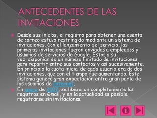    Desde sus inicios, el registro para obtener una cuenta
    de correo estuvo restringido mediante un sistema de
    invitaciones. Con el lanzamiento del servicio, las
    primeras invitaciones fueron enviadas a empleados y
    usuarios de servicios de Google. Estos a su
    vez, disponían de un número limitado de invitaciones
    para repartir entre sus contactos y así sucesivamente.
    En principio la cuota inicial de cada usuario era de dos
    invitaciones, que con el tiempo fue aumentando. Este
    sistema generó gran expectación entre gran parte de
    los usuarios de Internet.
   En enero de 2007, se liberaron completamente los
    registros en Gmail, y en la actualidad es posible
    registrarse sin invitaciones.
 