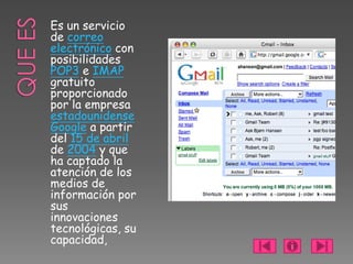Es un servicio
de correo
electrónico con
posibilidades
POP3 e IMAP
gratuito
proporcionado
por la empresa
estadounidense
Google a partir
del 15 de abril
de 2004 y que
ha captado la
atención de los
medios de
información por
sus
innovaciones
tecnológicas, su
capacidad,
 