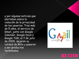y por algunas noticias que
alertaban sobre la
violación de la privacidad
de los usuarios. Tras más
de 5 años, el servicio de
Gmail, junto con Google
Calendar, Google Docs y
Google Talk; el 7 de julio
de 2009, dejaron su
calidad de Beta y pasaron
a ser productos
terminados.
 
