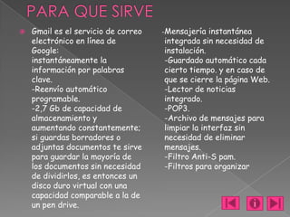    Gmail es el servicio de correo   -Mensajería  instantánea
    electrónico en línea de          integrada sin necesidad de
    Google:                          instalación.
    instantáneamente la              -Guardado automático cada
    información por palabras         cierto tiempo. y en caso de
    clave.                           que se cierre la página Web.
    -Reenvío automático              -Lector de noticias
    programable.                     integrado.
    -2,7 Gb de capacidad de          -POP3.
    almacenamiento y                 -Archivo de mensajes para
    aumentando constantemente;       limpiar la interfaz sin
    si guardas borradores o          necesidad de eliminar
    adjuntas documentos te sirve     mensajes.
    para guardar la mayoría de       -Filtro Anti-S pam.
    los documentos sin necesidad     -Filtros para organizar
    de dividirlos, es entonces un
    disco duro virtual con una
    capacidad comparable a la de
    un pen drive.
 