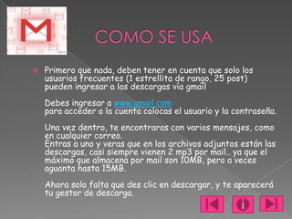    Primero que nada, deben tener en cuenta que solo los
    usuarios frecuentes (1 estrellita de rango, 25 post)
    pueden ingresar a las descargas vía gmail
    Debes ingresar a www.gmail.com
    para acceder a la cuenta colocas el usuario y la contraseña.
    Una vez dentro, te encontraras con varios mensajes, como
    en cualquier correo.
    Entras a uno y veras que en los archivos adjuntos están las
    descargas, casi siempre vienen 2 mp3 por mail.. ya que el
    máximo que almacena por mail son 10MB, pero a veces
    aguanta hasta 15MB.
    Ahora solo falta que des clic en descargar, y te aparecerá
    tu gestor de descarga.
 