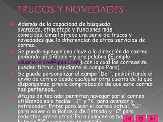  Además de la capacidad de búsqueda
  avanzada, etiquetado y funciones más
  conocidas, Gmail ofrece una serie de trucos y
  novedades que lo diferencian de otros servicios de
  correo.
 Se puede agregar una clave a la dirección de correo
  poniendo un símbolo + y una palabra (Ejemplo
  usuario+clave@gmail.com) con lo cual los correos se
  pueden filtrar. (mediante el campo Para).
 Se puede personalizar el campo "De:", posibilitando el
  envío de correo desde cualquier otra cuenta de la que
  dispongamos, previa comprobación de que este correo
  nos pertenece.
 Atajos de teclado: permiten navegar por el correo
  utilizando solo teclas. "J" y "K" para avanzar y
  retroceder, Enter para leer el correo actual, "U"
  para volver a la Bandeja de Entrada y "C" para
  redactar, entre otras. Para conocerlos basta oprimir
 