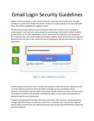 Gmail Login Security Guidelines
Google's systems are subject to cyber attacks just like just about every other email server. The ideal
technique to counteract the threat of this breech of security is usually to preserve as much as date with
all the Gmail safety capabilities and suggested actions.
The easiest step toward making sure your Gmail log in information and facts is secure would be to
simply not give it out. Emails you receive asking for your private log in information and facts should be
ignored. Gmail, nor any other organization or server, would solicit this information and facts directly
from customers. Also, you need to modify your password routinely. Gmail recommends you change your
password at the least twice a year without the need of repeating the identical code inside the similar six
month span.
A secure password can also be 1 that is certainly not repeated on other internet sites. Should you make
use of the identical password on Gmail and another web page, its twice as probably to obtain
discovered. The secondary web site might not possess the security measures as a big e mail server and if
the password is located in that technique its probable the hacker or virus could use that password to
attempt to log in for your Gmail account.
Produce a strong password that utilizes both letter and numbers. After you have a strong password for
the log in don't write it down or e mail it to oneself. This is a prevalent error. If you feel you might not
have the ability to keep in mind your distinct password, leave a hint for yourself that doesn't contain any
part of the password.
 