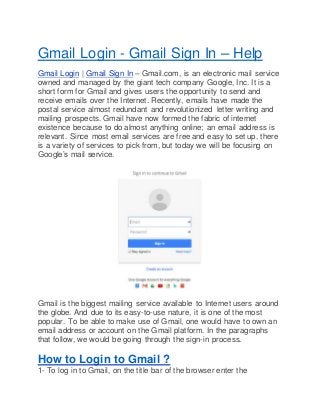 Gmail Login - Gmail Sign In – Help
Gmail Login | Gmail Sign In – Gmail.com, is an electronic mail service
owned and managed by the giant tech company Google, Inc. It is a
short form for Gmail and gives users the opportunity to send and
receive emails over the Internet. Recently, emails have made the
postal service almost redundant and revolutionized letter writing and
mailing prospects. Gmail have now formed the fabric of internet
existence because to do almost anything online; an email address is
relevant. Since most email services are free and easy to set up, there
is a variety of services to pick from, but today we will be focusing on
Google’s mail service.
Gmail is the biggest mailing service available to Internet users around
the globe. And due to its easy-to-use nature, it is one of the most
popular. To be able to make use of Gmail, one would have to own an
email address or account on the Gmail platform. In the paragraphs
that follow, we would be going through the sign-in process.
How to Login to Gmail ?
1- To log in to Gmail, on the title bar of the browser enter the
 