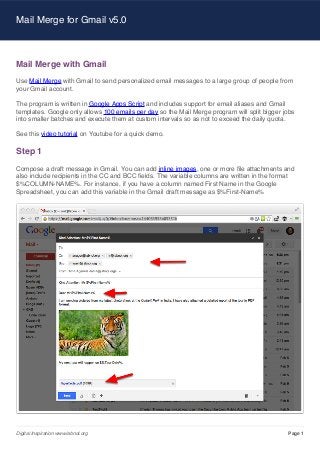 Mail Merge for Gmail v5.0

Mail Merge with Gmail
Use Mail Merge with Gmail to send personalized email messages to a large group of people from
your Gmail account.
The program is written in Google Apps Script and includes support for email aliases and Gmail
templates. Google only allows 100 emails per day so the Mail Merge program will split bigger jobs
into smaller batches and execute them at custom intervals so as not to exceed the daily quota.
See this video tutorial on Youtube for a quick demo.

Step 1
Compose a draft message in Gmail. You can add inline images, one or more file attachments and
also include recipients in the CC and BCC fields. The variable columns are written in the format
$%COLUMN-NAME%. For instance, if you have a column named First Name in the Google
Spreadsheet, you can add this variable in the Gmail draft message as $%First-Name%

Digital Inspiration www.labnol.org

Page 1

 