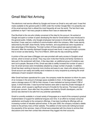 Gmail Mail Not Arriving
The electronic mail service offered by Google and known as Gmail is very well used. It was first
made available to the general public in 2004 under the moniker Google Mail. It is presently one
of the email services that is utilized the most frequently all over the world. The fact that it was
published on April 1 led many people to believe that it was an elaborate fake.
Paul Buchheit is the one who initially conceived of the idea for the account. He worked at
Google and spent a number of years developing the idea for Gmail before it was introduced to
the general public. Initially, only Google employees had access to Gmail after it was originally
launched. It was used as a method of communication within the company. After it was warmly
welcomed by the staff, close friends, family members, and acquaintances were requested to
take advantage of this blessing. The total number of those asked was approximately one
thousand. After the recently disclosed Google account was found, it was put through a process
that is known as beta testing. The 21st of March, 2004 was the day everything started.
A portion of the user base of Blogger.com was provided with early access to Google's email
service, which is known as Gmail. They may even invite their friends and family members to
take part in the excitement with them. A few days later, an additional group of invitations was
sent out to people. Because of this, Gmail was able to swiftly increase the number of users it
had. Its email services were immediately adopted by a large number of people. In addition,
Gmail has been working to become more intuitive and easy to use. Users who already have a
Gmail account can easily and swiftly send invitations to many recipients by entering the email
addresses of each recipient individually.
After Gmail had been operational for a year, the company made the decision to inform its users
of an increase in the amount of storage space available to them. In the beginning, it offered
users a storage space of 2 GB for their inboxes. It was marketed as having at least 2 GB of
space. A short time later, it was found that hackers were able to read the private messages of
Gmail users, which caused a significant amount of trouble for the service. The breach was of
quite grave concern. Soon after that, the problem was fixed by Gmail's developers, and the
service was deemed to be safe from any potential cyberattacks.
Gmail is currently available in a broad variety of languages as a result of the company's gradual
implementation of support for additional tongues over time. In an effort to increase consumer
satisfaction and loyalty to the company's offerings, it has been bundling its offerings with an
increasing number of valuable optional extras. In the year 2006, the company included a delete
button to the primary menu of their website. The addition of chat rooms did nothing but boost
the popularity of the services. Users of Gmail were presented with the choice to archive their
discussions and view their contact lists whenever they logged into their accounts.
 