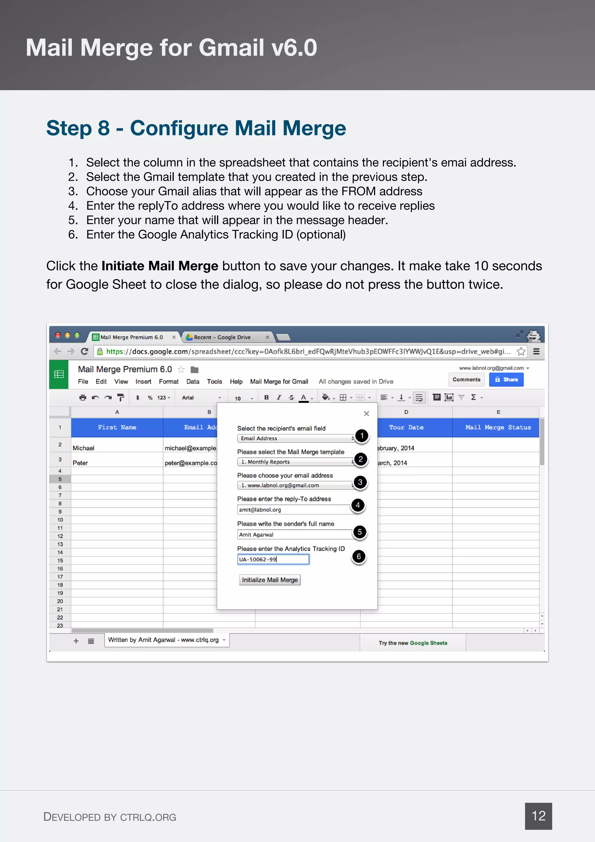 Step 8 - Configure Mail Merge
1. Select the column in the spreadsheet that contains the recipient's emai address.
2. Select the Gmail template that you created in the previous step.
3. Choose your Gmail alias that will appear as the FROM address
4. Enter the replyTo address where you would like to receive replies
5. Enter your name that will appear in the message header.
6. Enter the Google Analytics Tracking ID (optional)
Click the Initiate Mail Merge button to save your changes. It make take 10 seconds
for Google Sheet to close the dialog, so please do not press the button twice.
Mail Merge for Gmail v6.0
DEVELOPED BY CTRLQ.ORG 12
 