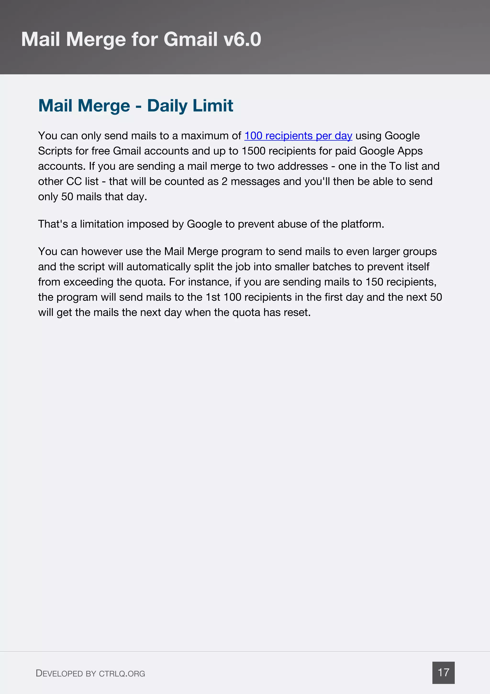 Mail Merge - Daily Limit
You can only send mails to a maximum of 100 recipients per day using Google
Scripts for free Gmail accounts and up to 1500 recipients for paid Google Apps
accounts. If you are sending a mail merge to two addresses - one in the To list and
other CC list - that will be counted as 2 messages and you'll then be able to send
only 50 mails that day.
That's a limitation imposed by Google to prevent abuse of the platform.
You can however use the Mail Merge program to send mails to even larger groups
and the script will automatically split the job into smaller batches to prevent itself
from exceeding the quota. For instance, if you are sending mails to 150 recipients,
the program will send mails to the 1st 100 recipients in the first day and the next 50
will get the mails the next day when the quota has reset.
Mail Merge for Gmail v6.0
DEVELOPED BY CTRLQ.ORG 17
 