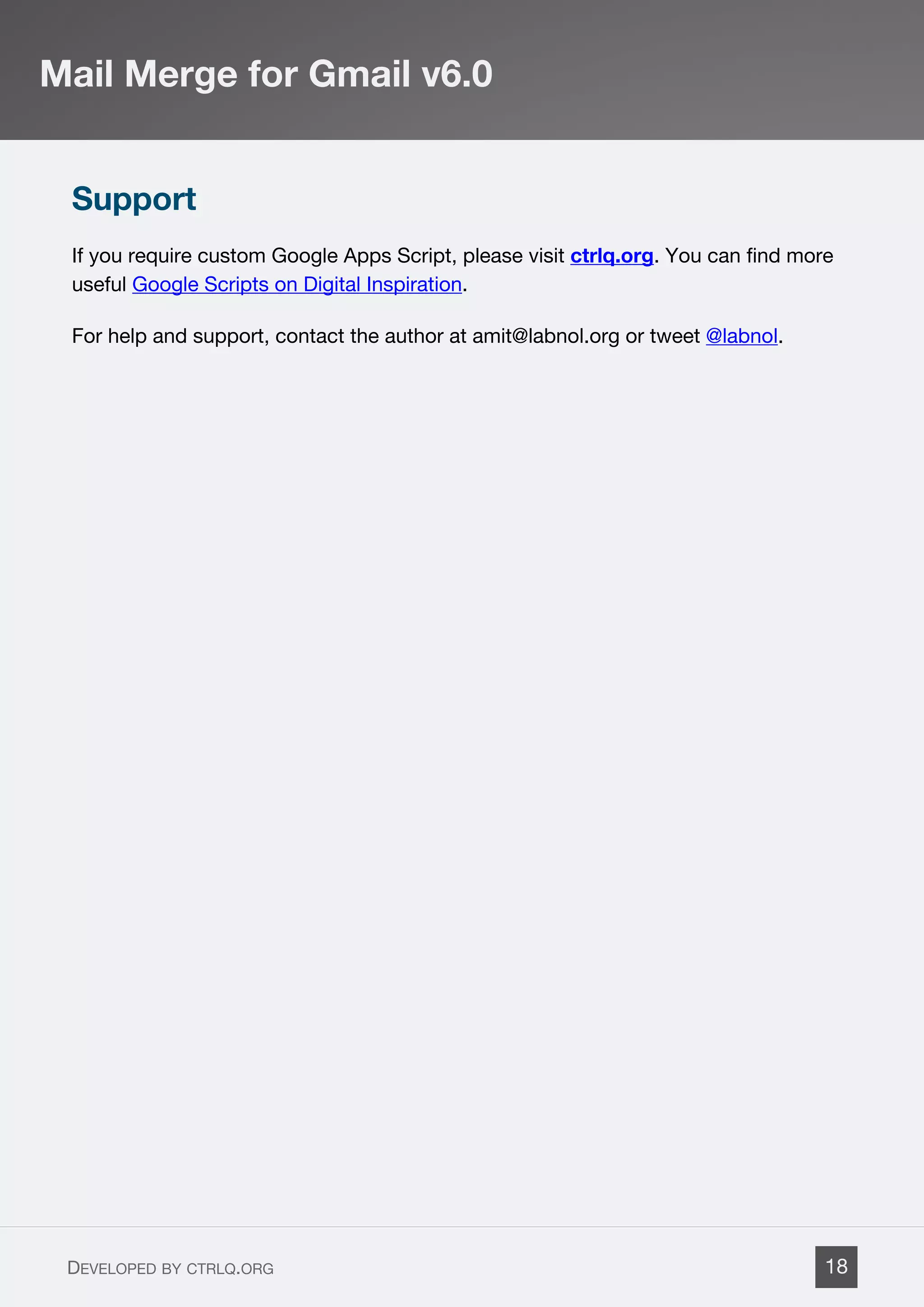 Support
If you require custom Google Apps Script, please visit ctrlq.org. You can find more
useful Google Scripts on Digital Inspiration.
For help and support, contact the author at amit@labnol.org or tweet @labnol.
Mail Merge for Gmail v6.0
DEVELOPED BY CTRLQ.ORG 18
 