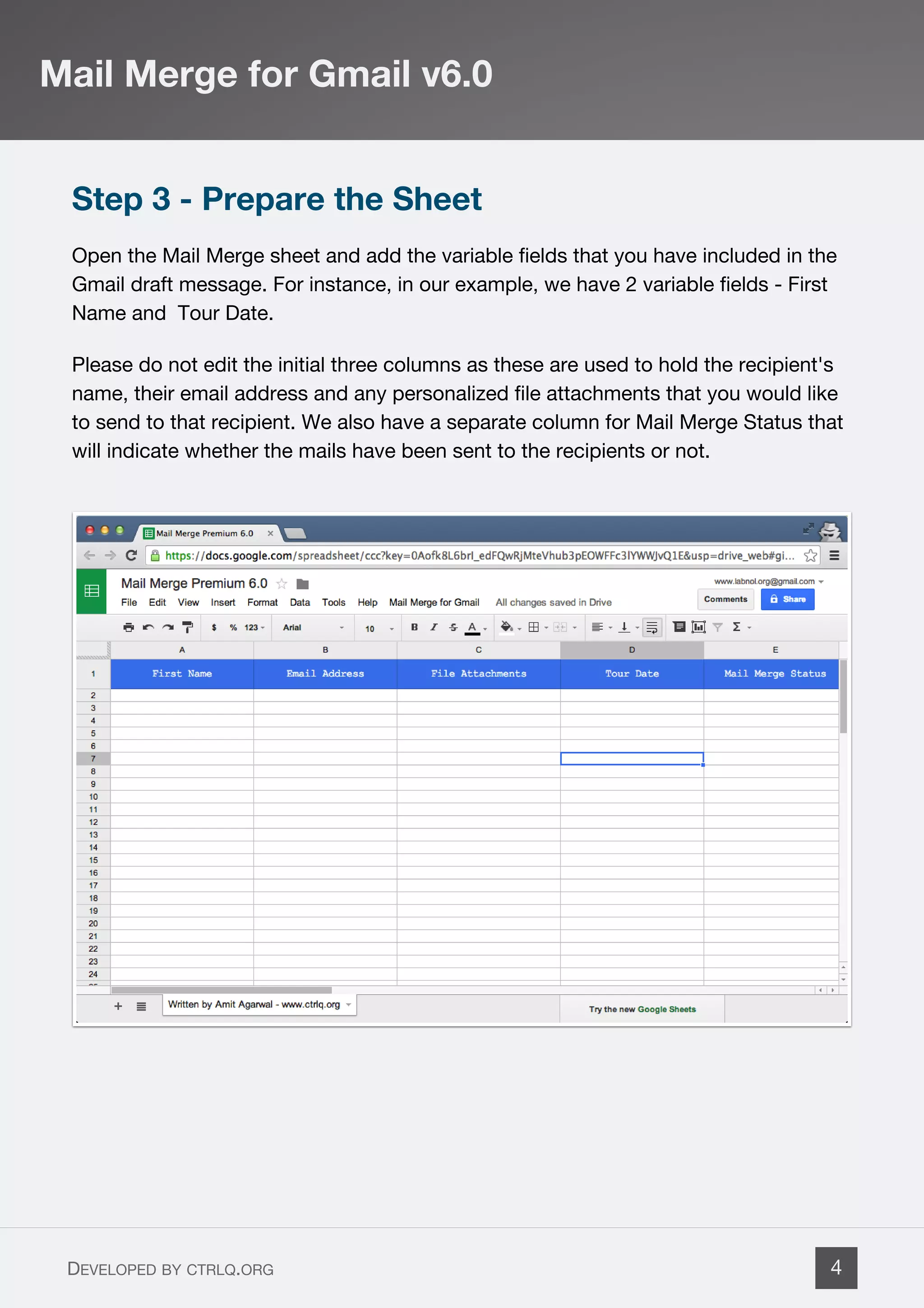 Step 3 - Prepare the Sheet
Open the Mail Merge sheet and add the variable fields that you have included in the
Gmail draft message. For instance, in our example, we have 2 variable fields - First
Name and Tour Date.
Please do not edit the initial three columns as these are used to hold the recipient's
name, their email address and any personalized file attachments that you would like
to send to that recipient. We also have a separate column for Mail Merge Status that
will indicate whether the mails have been sent to the recipients or not.
Mail Merge for Gmail v6.0
DEVELOPED BY CTRLQ.ORG 4
 