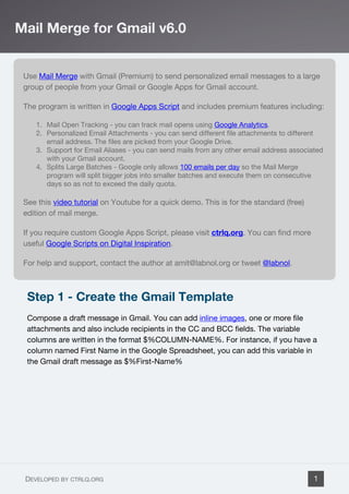 Use Mail Merge with Gmail (Premium) to send personalized email messages to a large
group of people from your Gmail or Google Apps for Gmail account.
The program is written in Google Apps Script and includes premium features including:
1. Mail Open Tracking - you can track mail opens using Google Analytics.
2. Personalized Email Attachments - you can send different file attachments to different
email address. The files are picked from your Google Drive.
3. Support for Email Aliases - you can send mails from any other email address associated
with your Gmail account.
4. Splits Large Batches - Google only allows 100 emails per day so the Mail Merge
program will split bigger jobs into smaller batches and execute them on consecutive
days so as not to exceed the daily quota.
See this video tutorial on Youtube for a quick demo. This is for the standard (free)
edition of mail merge.
If you require custom Google Apps Script, please visit ctrlq.org. You can find more
useful Google Scripts on Digital Inspiration.
For help and support, contact the author at amit@labnol.org or tweet @labnol.
Step 1 - Create the Gmail Template
Compose a draft message in Gmail. You can add inline images, one or more file
attachments and also include recipients in the CC and BCC fields. The variable
columns are written in the format $%COLUMN-NAME%. For instance, if you have a
column named First Name in the Google Spreadsheet, you can add this variable in
the Gmail draft message as $%First-Name%
Mail Merge for Gmail v6.0
DEVELOPED BY CTRLQ.ORG 1
 