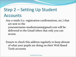 Step 2 – Setting Up Student Accounts Any e-mails (i.e. registration confirmations, etc.) that are sent to the yourusername+studentname@gmail.com will be delivered to the Gmail inbox that only you can access. Ensure to check this address regularly to keep abreast of what your pupils are doing on their Web Based Tools accounts Created By Paul Leacy 