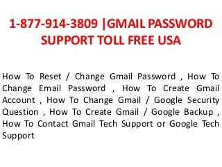 1-877-914-3809 |GMAIL PASSWORD
SUPPORT TOLL FREE USA
How To Reset / Change Gmail Password , How To
Change Email Password , How To Create Gmail
Account , How To Change Gmail / Google Security
Question , How To Create Gmail / Google Backup ,
How To Contact Gmail Tech Support or Google Tech
Support
 