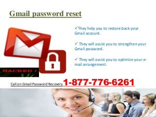 Call on Gmail Password Recovery1-877-776-6261
Gmail password reset
They help you to restore back your
Gmail account.
 They will assist you to strengthen your
Gmail password.
 They will assist you to optimize your e-
mail arrangement.
 